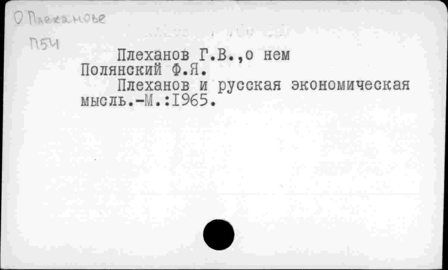 ﻿
П5М
Плеханов Г.В.,о нем Полянский Ф.Я.
Плеханов и русская экономическая мысль.-М.:1965.